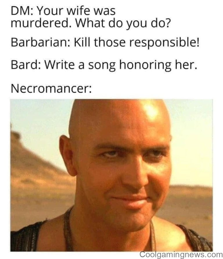 DM: Your wife was murdered. What do you do? Barbarian: Kill those responsible! Bard: Write a song honoring her. Necromancer: