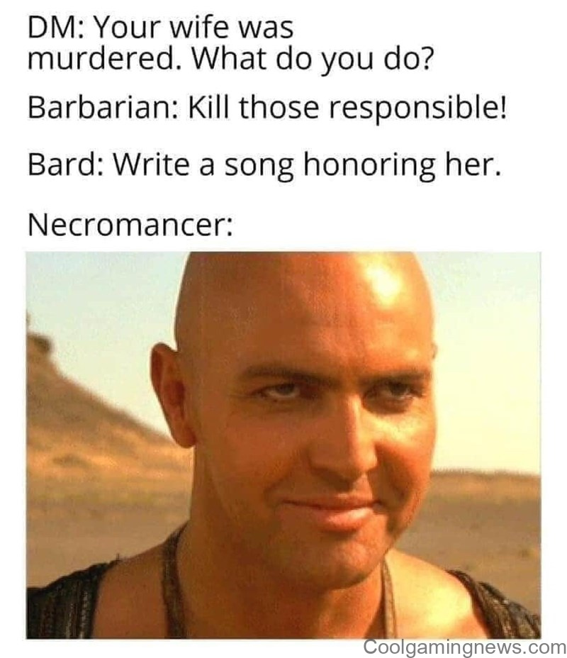 DM: Your wife was murdered. What do you do? Barbarian: Kill those responsible! Bard: Write a song honoring her. Necromancer: