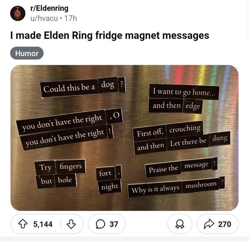 r/Eldenring u/hvacu⚫17h I made Elden Ring fridge magnet messages Humor Could this be a dog? I want to go home... you don't have the right O you don't have the right and then edge First off, crouching and then Let there be dung Try fingers but hole fort night 5,144 ♡ ○ 37 Praise the message Why is it always mushroom? 270