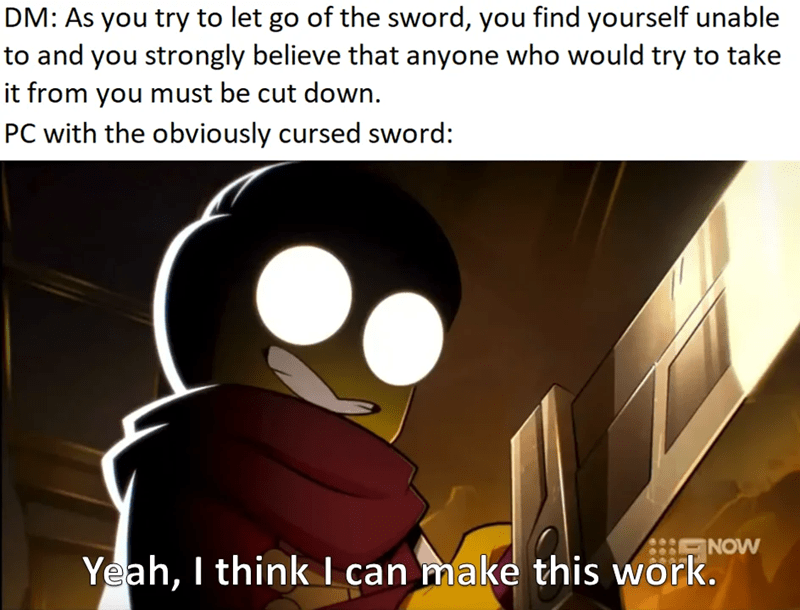 DM: As you try to let go of the sword, you find yourself unable to and you strongly believe that anyone who would try to take it from you must be cut down. PC with the obviously cursed sword: Yeah, I think I can make this work. NOW