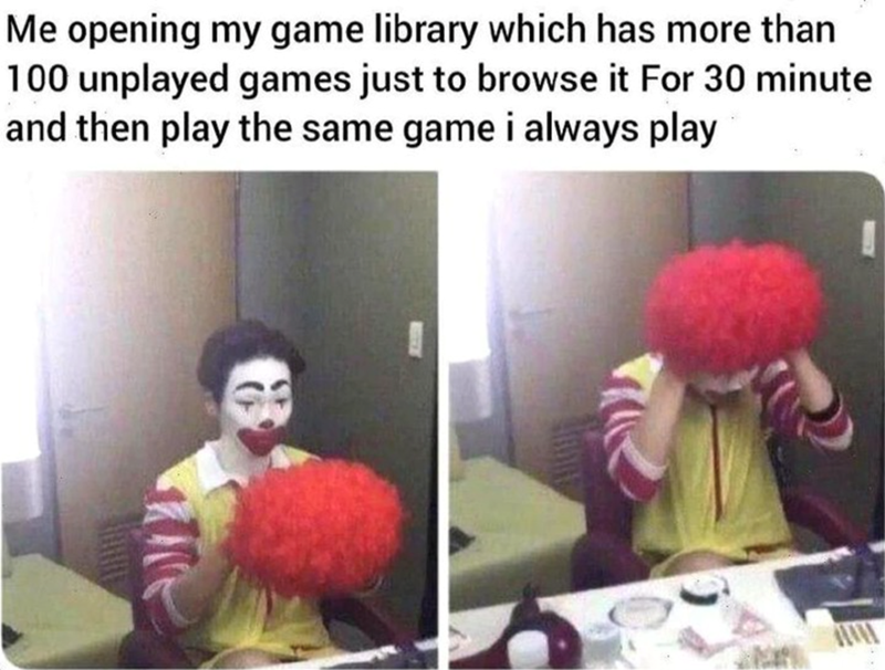 Me opening my game library which has more than 100 unplayed games just to browse it For 30 minute and then play the same game i always play