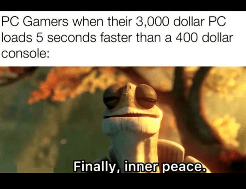 PC Gamers when their $3,000 PC loads 5 seconds faster than a $400 console: Finally, inner peace.