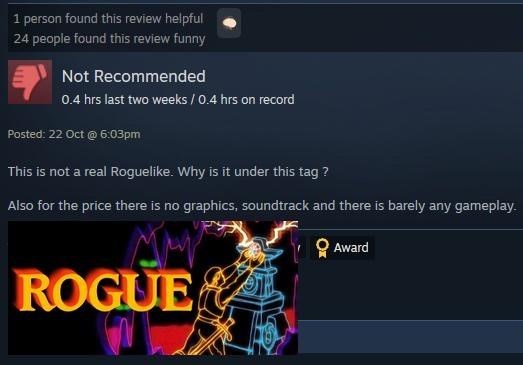 1 person found this review helpful 24 people found this review funny Not Recommended 0.4 hrs last two weeks / 0.4 hrs on record Posted: 22 Oct @ 6:03pm This is not a real Roguelike. Why is it under this tag? Also for the price there is no graphics, soundtrack and there is barely any gameplay. ROGUE Award