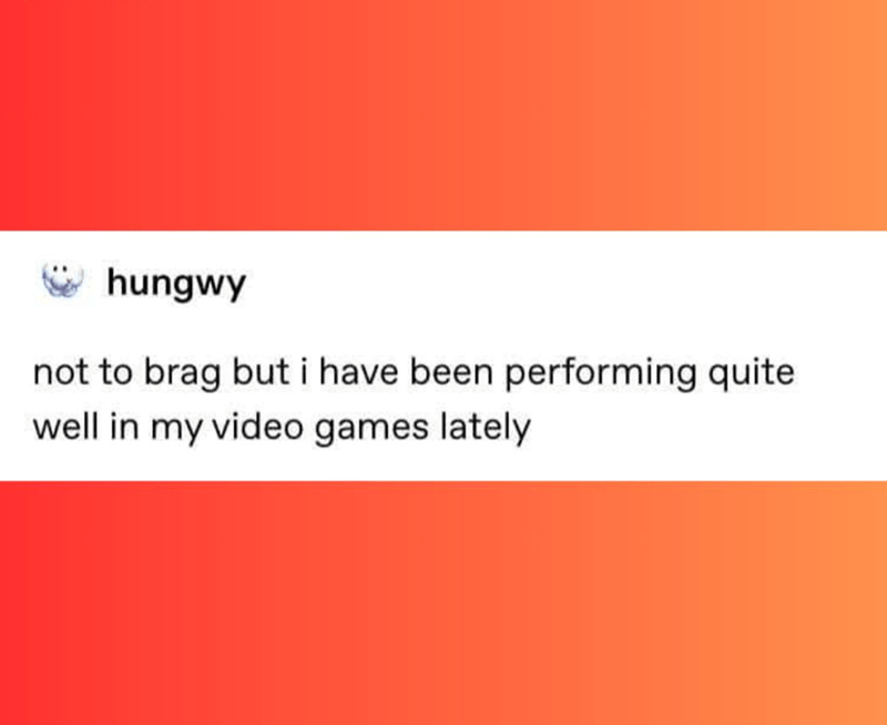 Hungwy: Not to brag but I have been performing quite well in my video games lately