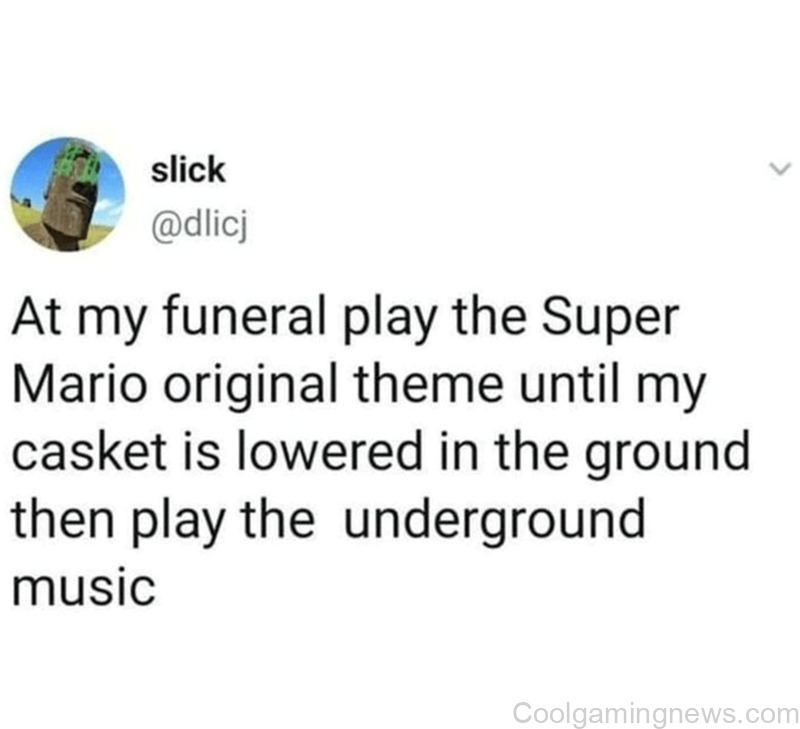 At my funeral play the Super Mario original theme until my casket is lowered in the ground then play the underground music