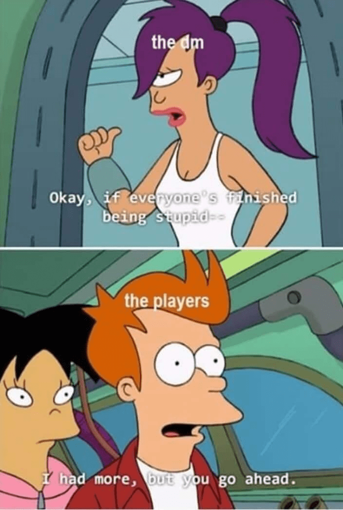 the dm Okay, if everyone's finished being stupid-- the players I had more, but you go ahead.