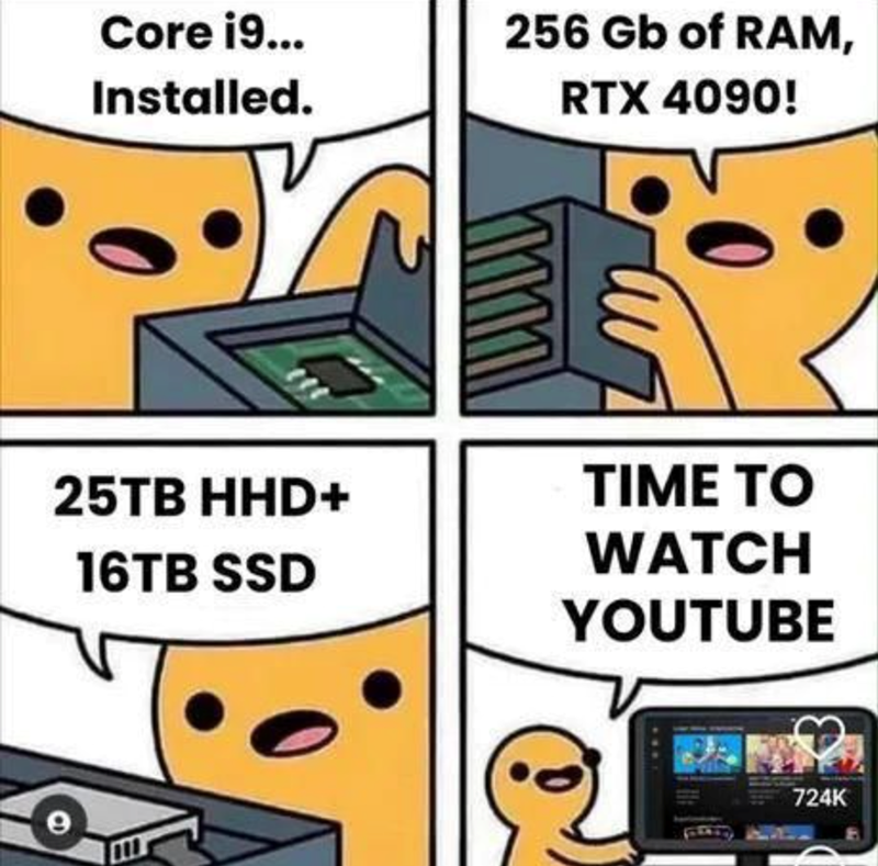 Core i9... Installed. 25TB HHD+ 16TB SSD 256 Gb of RAM, RTX 4090! TIME TO WATCH YOUTUBE