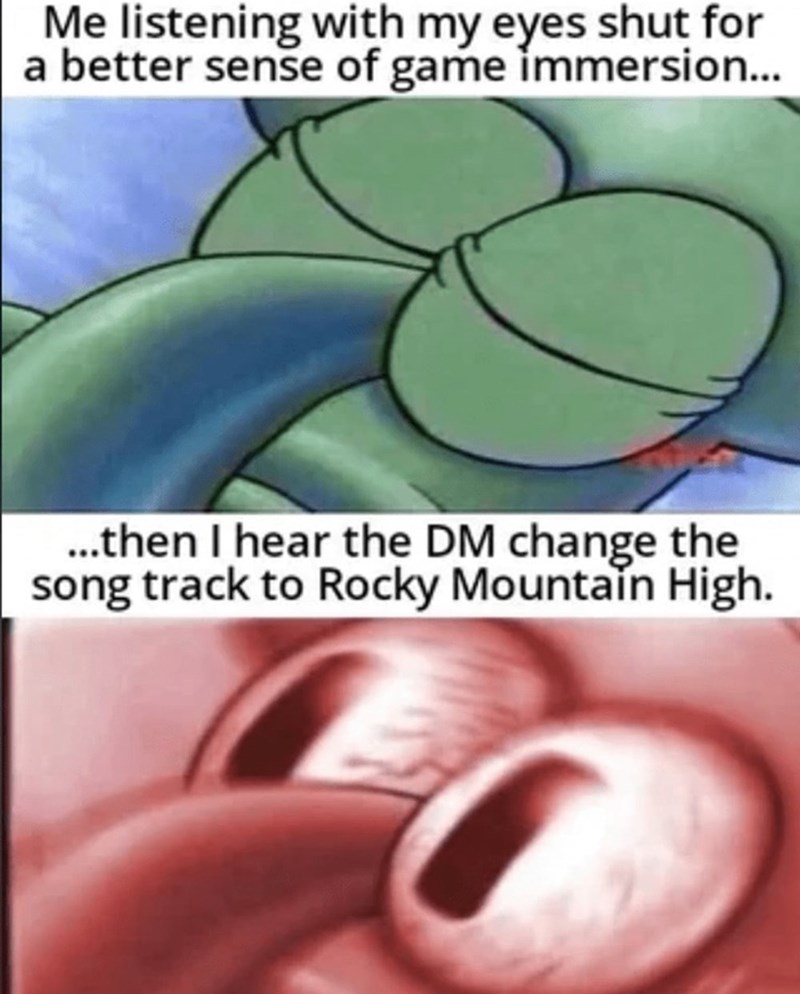 Me listening with my eyes shut for better immersion, then I hear the DM change the song to Rocky Mountain High.