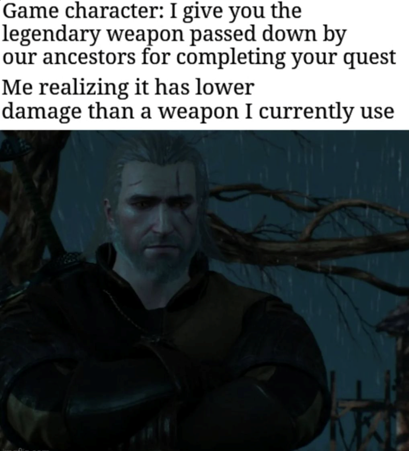 Game character: I give you the legendary weapon. Me realizing it has lower damage than what I currently use.