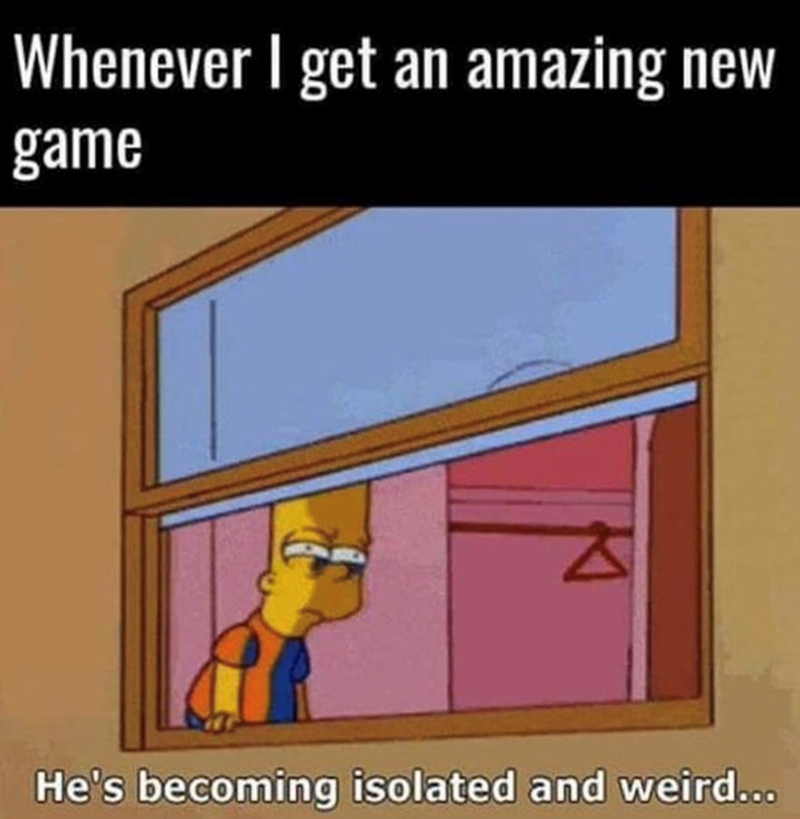 Whenever I get an amazing new game, he's becoming isolated and weird...