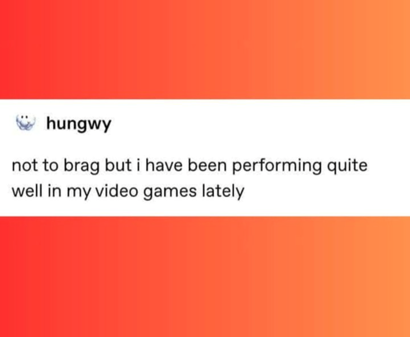 Not to brag, but I've been performing quite well in my video games lately