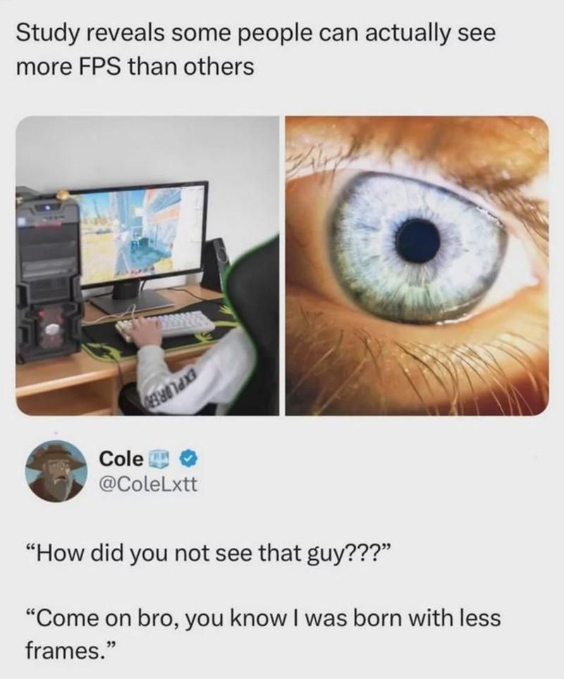 Study reveals some people can actually see more FPS than others Cole @ColeLxtt "How did you not see that guy???" "Come on bro, you know I was born with less frames."