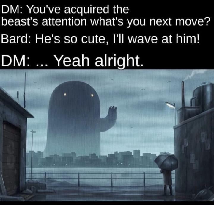 DM: You've acquired the beast's attention what's your next move? Bard: He's so cute, I'll wave at him! DM: ... Yeah alright.