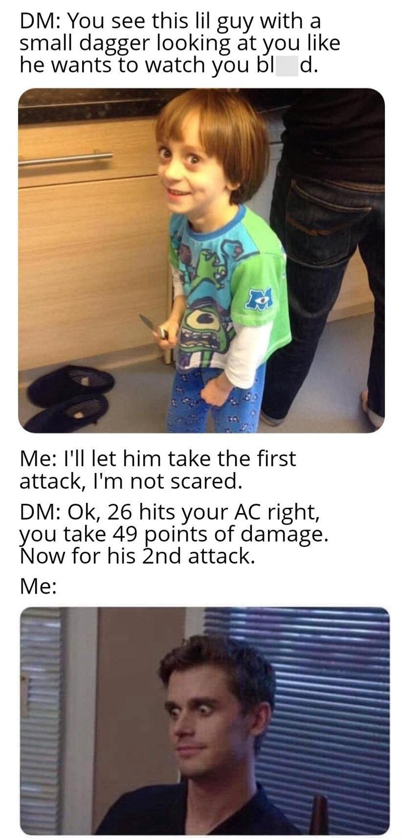 DM: You see this lil guy with a small dagger. Me: I'll let him take the first attack. DM: 26 hits your AC right, take 49 points of damage.