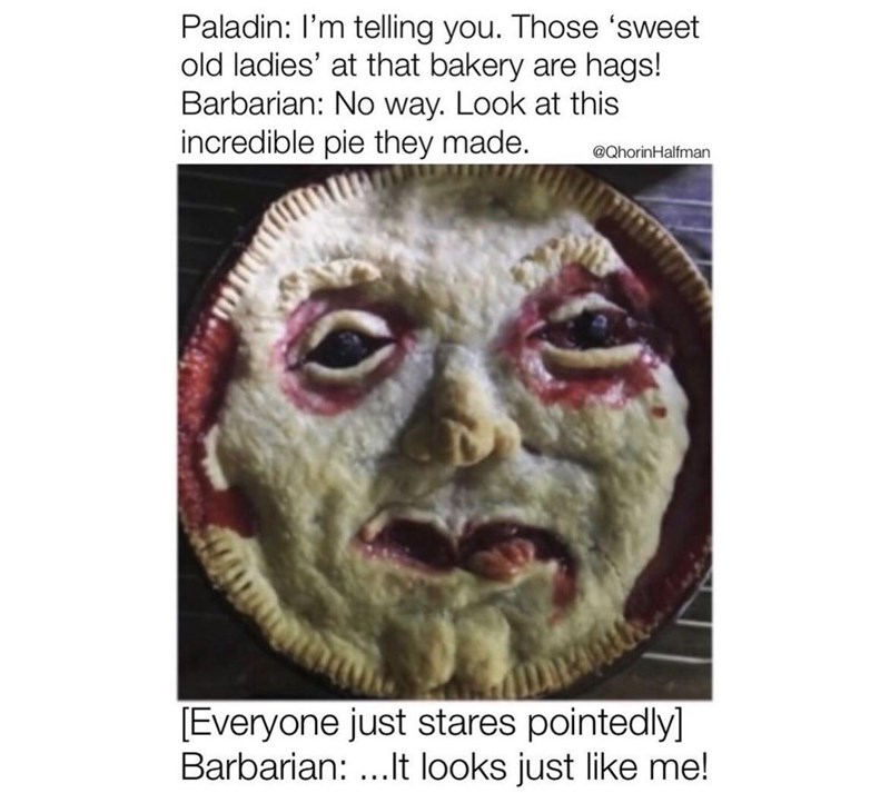 Paladin: I'm telling you. Those 'sweet old ladies' at that bakery are hags! Barbarian: No way. Look at this incredible pie they made. @QhorinHalfman [Everyone just stares pointedly] Barbarian:...It looks just like me!