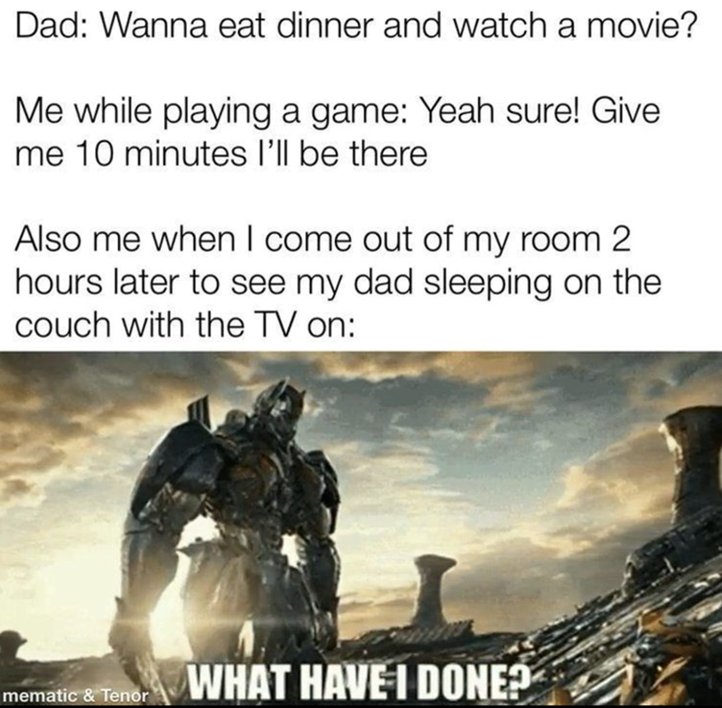 Dad: Wanna eat dinner and watch a movie? Me while playing a game: Yeah sure! Give me 10 minutes I'll be there. Also me when I come out of my room 2 hours later to see my dad sleeping on the couch with the TV on: WHAT HAVE I DONE?