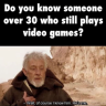 Do you know someone over 30 who still plays video games? -See, I know him. He's me.