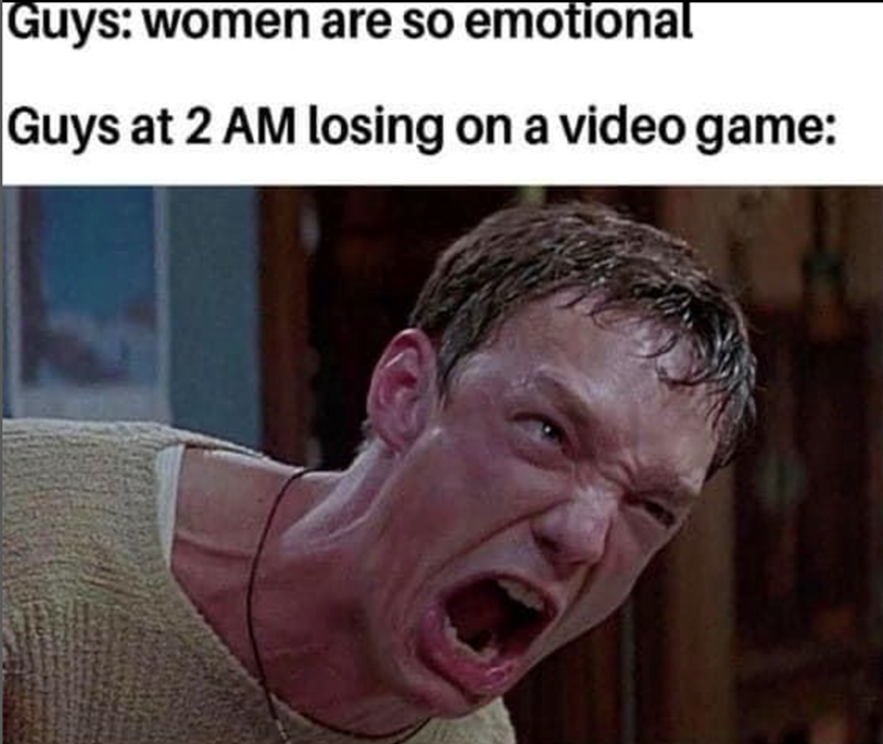 Guys: women are so emotional. Guys at 2 AM losing on a video game: