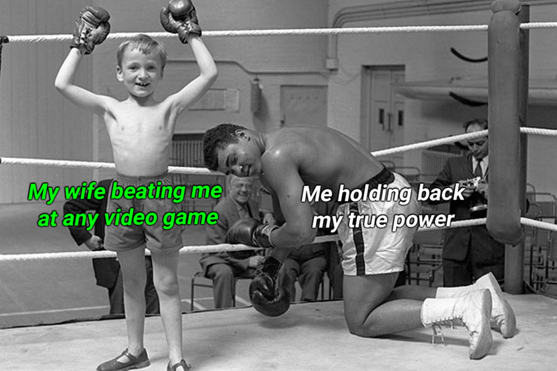 My wife beating me at any video game Me holding back my true power